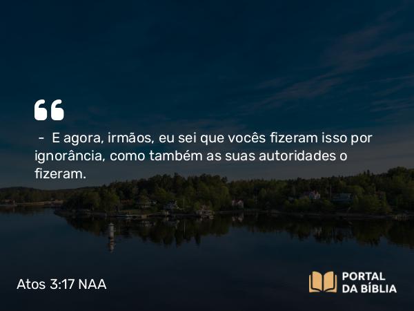 Atos 3:17 NAA - — E agora, irmãos, eu sei que vocês fizeram isso por ignorância, como também as suas autoridades o fizeram.