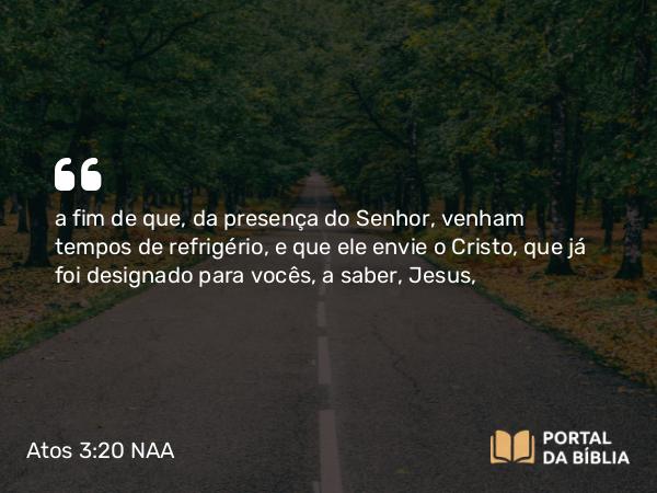 Atos 3:20 NAA - a fim de que, da presença do Senhor, venham tempos de refrigério, e que ele envie o Cristo, que já foi designado para vocês, a saber, Jesus,