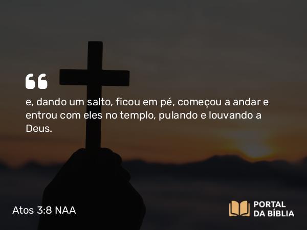 Atos 3:8-9 NAA - e, dando um salto, ficou em pé, começou a andar e entrou com eles no templo, pulando e louvando a Deus.