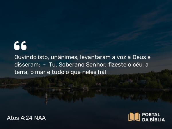 Atos 4:24 NAA - Ouvindo isto, unânimes, levantaram a voz a Deus e disseram: — Tu, Soberano Senhor, fizeste o céu, a terra, o mar e tudo o que neles há!