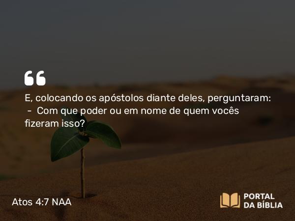 Atos 4:7 NAA - E, colocando os apóstolos diante deles, perguntaram: — Com que poder ou em nome de quem vocês fizeram isso?