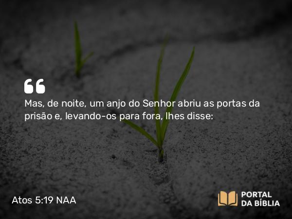 Atos 5:19 NAA - Mas, de noite, um anjo do Senhor abriu as portas da prisão e, levando-os para fora, lhes disse: