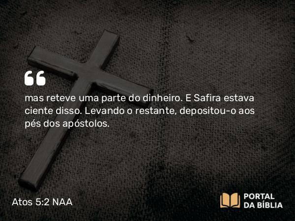 Atos 5:2 NAA - mas reteve uma parte do dinheiro. E Safira estava ciente disso. Levando o restante, depositou-o aos pés dos apóstolos.