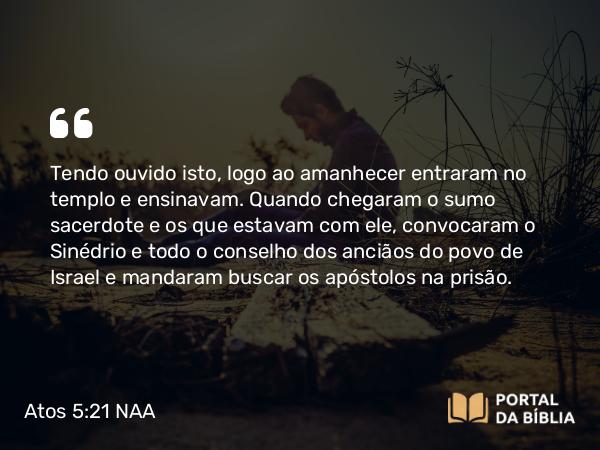 Atos 5:21 NAA - Tendo ouvido isto, logo ao amanhecer entraram no templo e ensinavam. Quando chegaram o sumo sacerdote e os que estavam com ele, convocaram o Sinédrio e todo o conselho dos anciãos do povo de Israel e mandaram buscar os apóstolos na prisão.