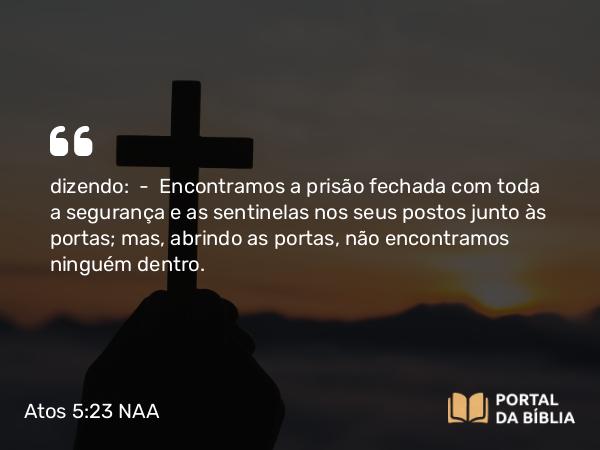 Atos 5:23 NAA - dizendo: — Encontramos a prisão fechada com toda a segurança e as sentinelas nos seus postos junto às portas; mas, abrindo as portas, não encontramos ninguém dentro.