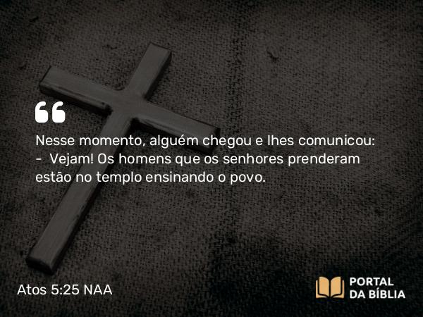 Atos 5:25 NAA - Nesse momento, alguém chegou e lhes comunicou: — Vejam! Os homens que os senhores prenderam estão no templo ensinando o povo.