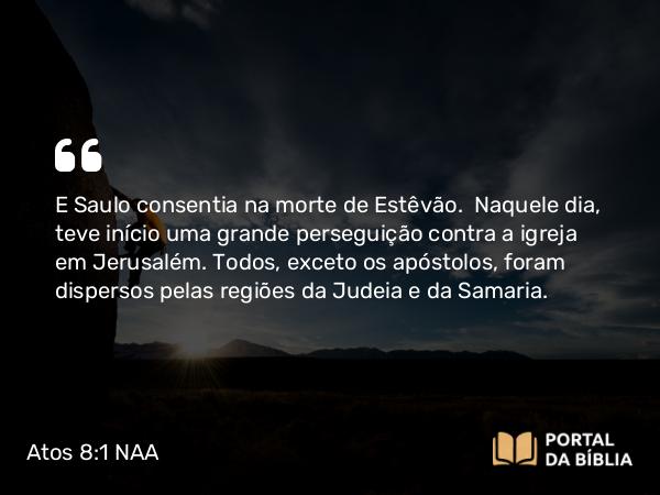 Atos 8:1-3 NAA - E Saulo consentia na morte de Estêvão. Naquele dia, teve início uma grande perseguição contra a igreja em Jerusalém. Todos, exceto os apóstolos, foram dispersos pelas regiões da Judeia e da Samaria.