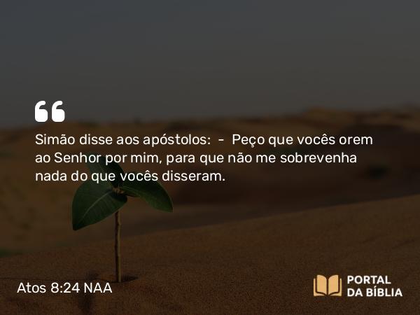 Atos 8:24 NAA - Simão disse aos apóstolos: — Peço que vocês orem ao Senhor por mim, para que não me sobrevenha nada do que vocês disseram.