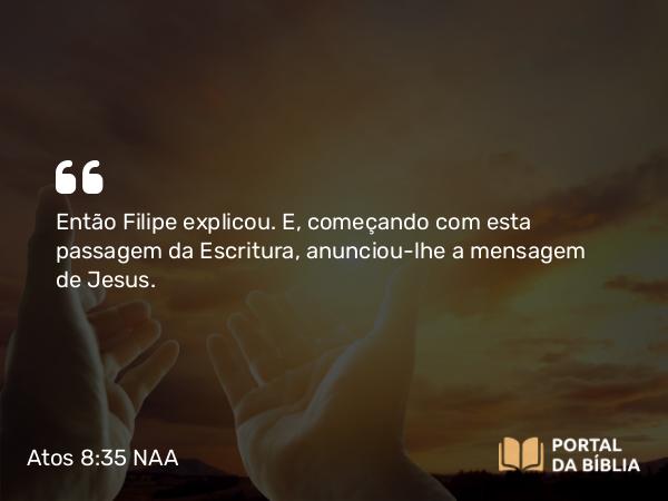 Atos 8:35 NAA - Então Filipe explicou. E, começando com esta passagem da Escritura, anunciou-lhe a mensagem de Jesus.