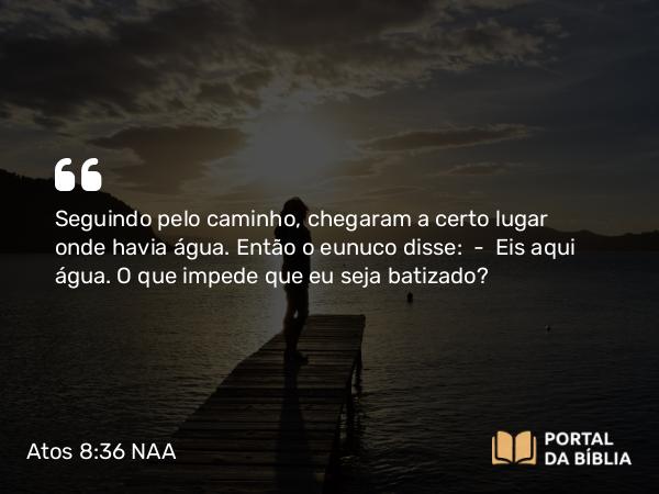 Atos 8:36 NAA - Seguindo pelo caminho, chegaram a certo lugar onde havia água. Então o eunuco disse: — Eis aqui água. O que impede que eu seja batizado?