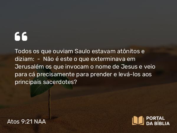 Atos 9:21 NAA - Todos os que ouviam Saulo estavam atônitos e diziam: — Não é este o que exterminava em Jerusalém os que invocam o nome de Jesus e veio para cá precisamente para prender e levá-los aos principais sacerdotes?