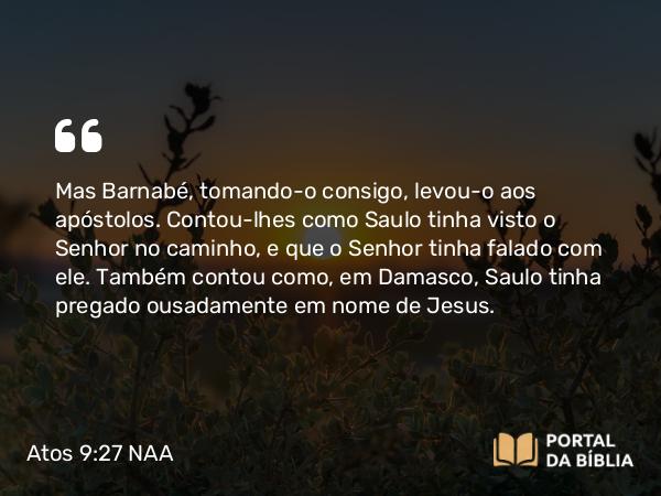 Atos 9:27 NAA - Mas Barnabé, tomando-o consigo, levou-o aos apóstolos. Contou-lhes como Saulo tinha visto o Senhor no caminho, e que o Senhor tinha falado com ele. Também contou como, em Damasco, Saulo tinha pregado ousadamente em nome de Jesus.