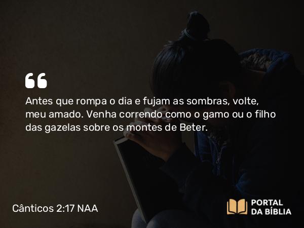 Cânticos 2:17 NAA - Antes que rompa o dia e fujam as sombras, volte, meu amado. Venha correndo como o gamo ou o filho das gazelas sobre os montes de Beter.