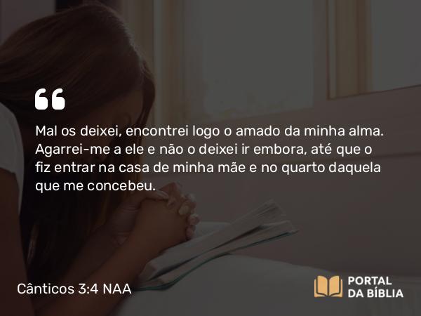 Cânticos 3:4 NAA - Mal os deixei, encontrei logo o amado da minha alma. Agarrei-me a ele e não o deixei ir embora, até que o fiz entrar na casa de minha mãe e no quarto daquela que me concebeu.