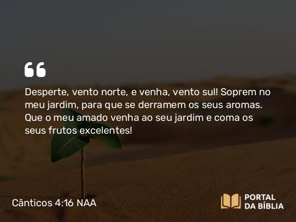 Cânticos 4:16 NAA - Desperte, vento norte, e venha, vento sul! Soprem no meu jardim, para que se derramem os seus aromas. Que o meu amado venha ao seu jardim e coma os seus frutos excelentes!