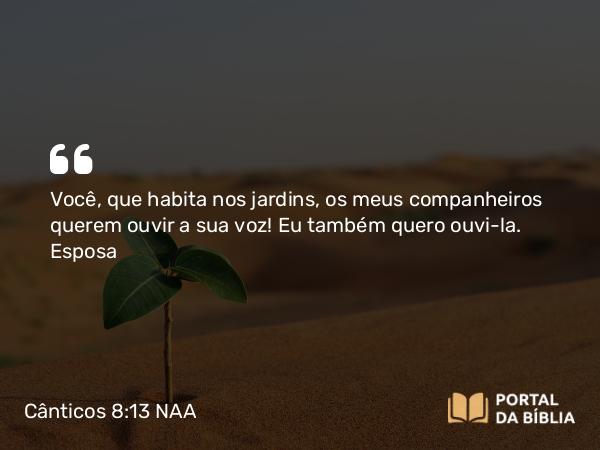 Cânticos 8:13 NAA - Você, que habita nos jardins, os meus companheiros querem ouvir a sua voz! Eu também quero ouvi-la.