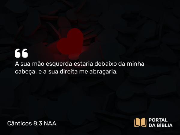 Cânticos 8:3 NAA - A sua mão esquerda estaria debaixo da minha cabeça, e a sua direita me abraçaria.