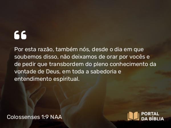 Colossenses 1:9 NAA - Por esta razão, também nós, desde o dia em que soubemos disso, não deixamos de orar por vocês e de pedir que transbordem do pleno conhecimento da vontade de Deus, em toda a sabedoria e entendimento espiritual.