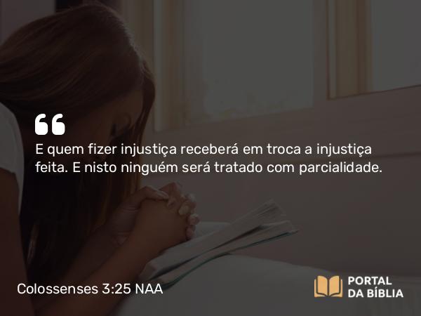 Colossenses 3:25 NAA - E quem fizer injustiça receberá em troca a injustiça feita. E nisto ninguém será tratado com parcialidade.