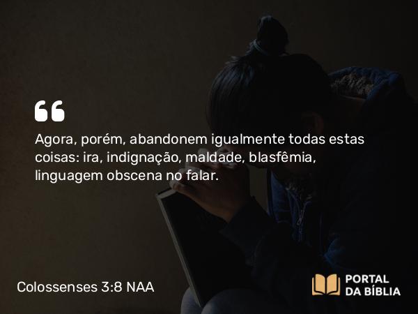 Colossenses 3:8 NAA - Agora, porém, abandonem igualmente todas estas coisas: ira, indignação, maldade, blasfêmia, linguagem obscena no falar.