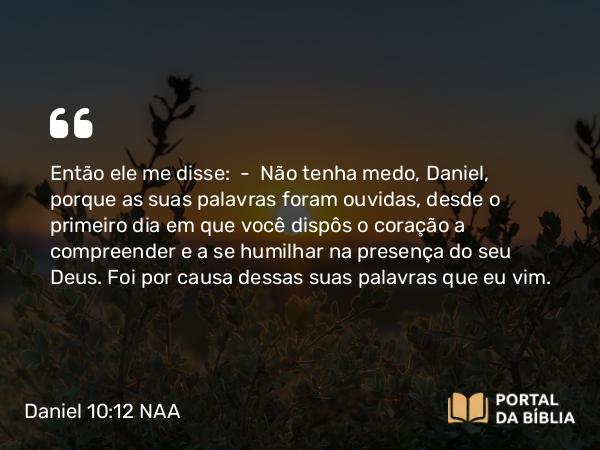 Daniel 10:12 NAA - Então ele me disse: — Não tenha medo, Daniel, porque as suas palavras foram ouvidas, desde o primeiro dia em que você dispôs o coração a compreender e a se humilhar na presença do seu Deus. Foi por causa dessas suas palavras que eu vim.