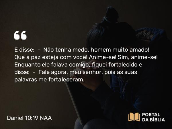 Daniel 10:19 NAA - E disse: — Não tenha medo, homem muito amado! Que a paz esteja com você! Anime-se! Sim, anime-se! Enquanto ele falava comigo, fiquei fortalecido e disse: — Fale agora, meu senhor, pois as suas palavras me fortaleceram.