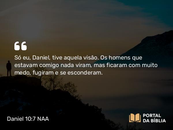 Daniel 10:7 NAA - Só eu, Daniel, tive aquela visão. Os homens que estavam comigo nada viram, mas ficaram com muito medo, fugiram e se esconderam.