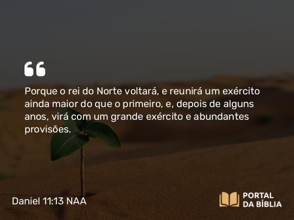 Daniel 11:13 NAA - Porque o rei do Norte voltará, e reunirá um exército ainda maior do que o primeiro, e, depois de alguns anos, virá com um grande exército e abundantes provisões.