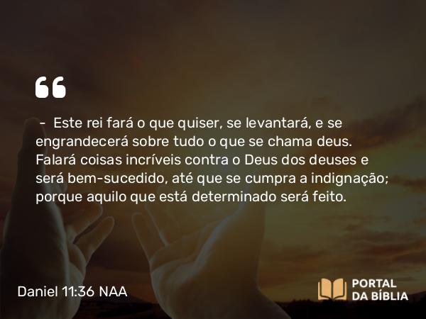 Daniel 11:36 NAA - — Este rei fará o que quiser, se levantará, e se engrandecerá sobre tudo o que se chama deus. Falará coisas incríveis contra o Deus dos deuses e será bem-sucedido, até que se cumpra a indignação; porque aquilo que está determinado será feito.