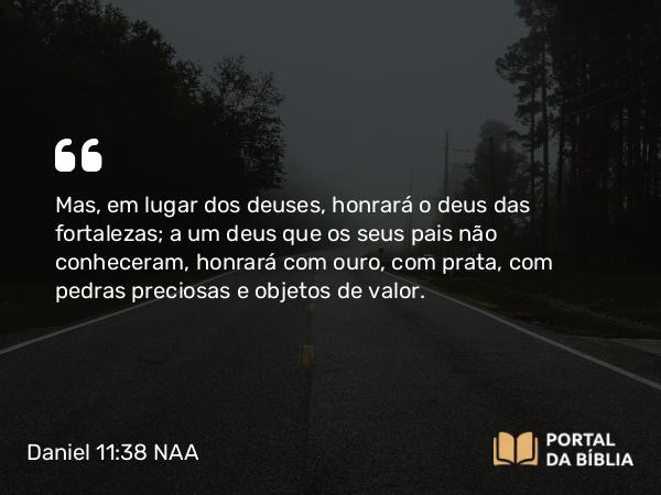 Daniel 11:38 NAA - Mas, em lugar dos deuses, honrará o deus das fortalezas; a um deus que os seus pais não conheceram, honrará com ouro, com prata, com pedras preciosas e objetos de valor.