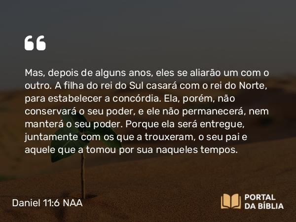 Daniel 11:6 NAA - Mas, depois de alguns anos, eles se aliarão um com o outro. A filha do rei do Sul casará com o rei do Norte, para estabelecer a concórdia. Ela, porém, não conservará o seu poder, e ele não permanecerá, nem manterá o seu poder. Porque ela será entregue, juntamente com os que a trouxeram, o seu pai e aquele que a tomou por sua naqueles tempos.