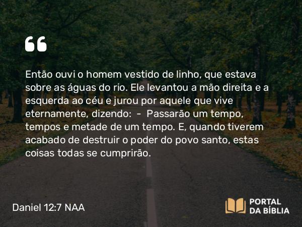 Daniel 12:7 NAA - Então ouvi o homem vestido de linho, que estava sobre as águas do rio. Ele levantou a mão direita e a esquerda ao céu e jurou por aquele que vive eternamente, dizendo: — Passarão um tempo, tempos e metade de um tempo. E, quando tiverem acabado de destruir o poder do povo santo, estas coisas todas se cumprirão.