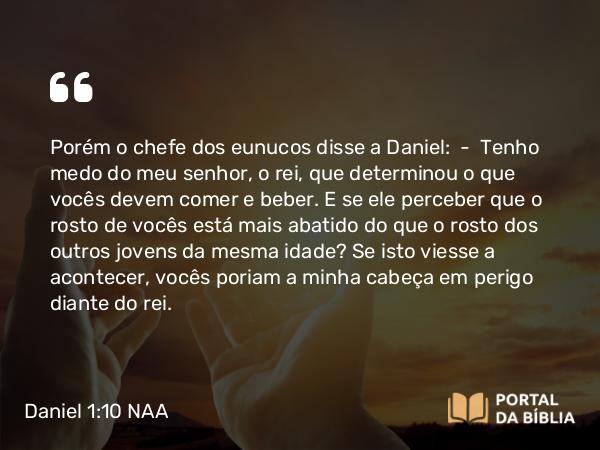 Daniel 1:10 NAA - Porém o chefe dos eunucos disse a Daniel: — Tenho medo do meu senhor, o rei, que determinou o que vocês devem comer e beber. E se ele perceber que o rosto de vocês está mais abatido do que o rosto dos outros jovens da mesma idade? Se isto viesse a acontecer, vocês poriam a minha cabeça em perigo diante do rei.