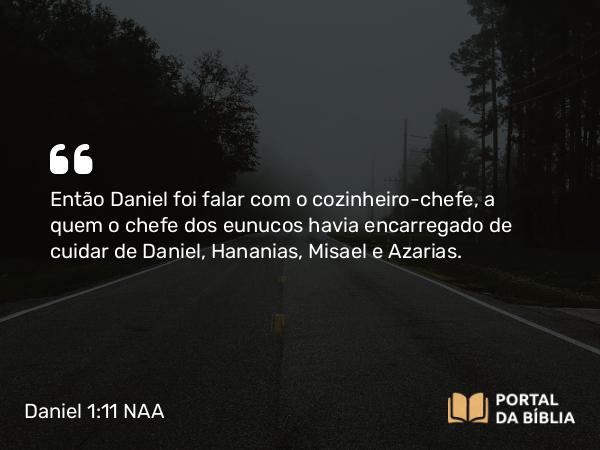 Daniel 1:11 NAA - Então Daniel foi falar com o cozinheiro-chefe, a quem o chefe dos eunucos havia encarregado de cuidar de Daniel, Hananias, Misael e Azarias.