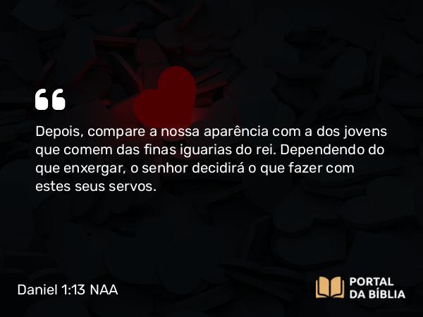 Daniel 1:13 NAA - Depois, compare a nossa aparência com a dos jovens que comem das finas iguarias do rei. Dependendo do que enxergar, o senhor decidirá o que fazer com estes seus servos.