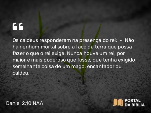 Daniel 2:10 NAA - Os caldeus responderam na presença do rei: — Não há nenhum mortal sobre a face da terra que possa fazer o que o rei exige. Nunca houve um rei, por maior e mais poderoso que fosse, que tenha exigido semelhante coisa de um mago, encantador ou caldeu.