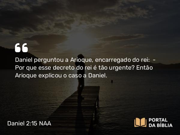 Daniel 2:15 NAA - Daniel perguntou a Arioque, encarregado do rei: — Por que esse decreto do rei é tão urgente? Então Arioque explicou o caso a Daniel.