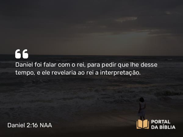 Daniel 2:16 NAA - Daniel foi falar com o rei, para pedir que lhe desse tempo, e ele revelaria ao rei a interpretação.