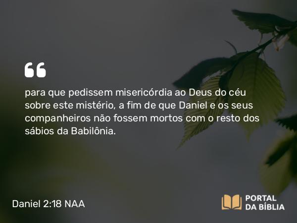 Daniel 2:18 NAA - para que pedissem misericórdia ao Deus do céu sobre este mistério, a fim de que Daniel e os seus companheiros não fossem mortos com o resto dos sábios da Babilônia.