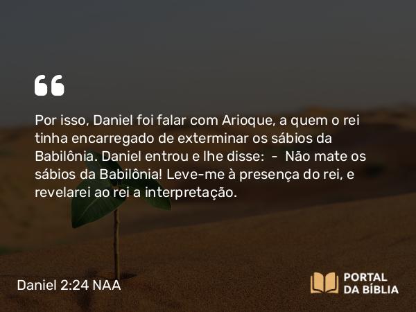 Daniel 2:24 NAA - Por isso, Daniel foi falar com Arioque, a quem o rei tinha encarregado de exterminar os sábios da Babilônia. Daniel entrou e lhe disse: — Não mate os sábios da Babilônia! Leve-me à presença do rei, e revelarei ao rei a interpretação.