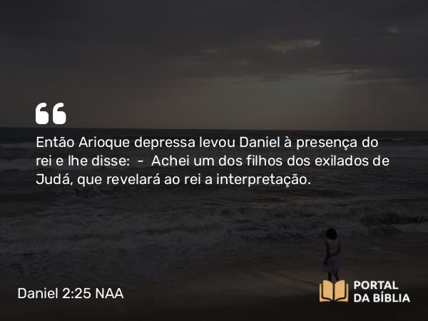 Daniel 2:25 NAA - Então Arioque depressa levou Daniel à presença do rei e lhe disse: — Achei um dos filhos dos exilados de Judá, que revelará ao rei a interpretação.