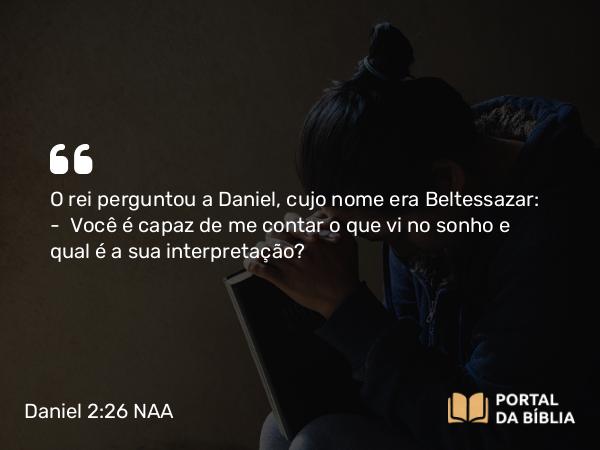 Daniel 2:26 NAA - O rei perguntou a Daniel, cujo nome era Beltessazar: — Você é capaz de me contar o que vi no sonho e qual é a sua interpretação?