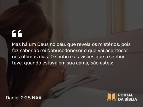 Daniel 2:28 NAA - Mas há um Deus no céu, que revela os mistérios, pois fez saber ao rei Nabucodonosor o que vai acontecer nos últimos dias. O sonho e as visões que o senhor teve, quando estava em sua cama, são estes: