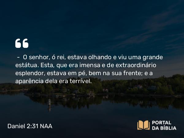 Daniel 2:31 NAA - — O senhor, ó rei, estava olhando e viu uma grande estátua. Esta, que era imensa e de extraordinário esplendor, estava em pé, bem na sua frente; e a aparência dela era terrível.