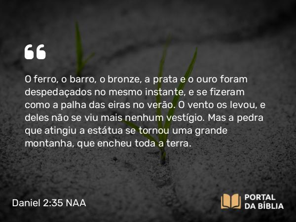 Daniel 2:35 NAA - O ferro, o barro, o bronze, a prata e o ouro foram despedaçados no mesmo instante, e se fizeram como a palha das eiras no verão. O vento os levou, e deles não se viu mais nenhum vestígio. Mas a pedra que atingiu a estátua se tornou uma grande montanha, que encheu toda a terra.