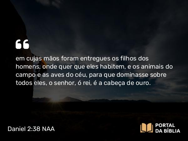 Daniel 2:38 NAA - em cujas mãos foram entregues os filhos dos homens, onde quer que eles habitem, e os animais do campo e as aves do céu, para que dominasse sobre todos eles, o senhor, ó rei, é a cabeça de ouro.