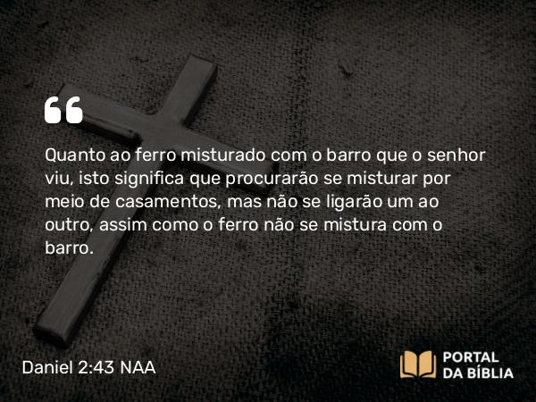 Daniel 2:43 NAA - Quanto ao ferro misturado com o barro que o senhor viu, isto significa que procurarão se misturar por meio de casamentos, mas não se ligarão um ao outro, assim como o ferro não se mistura com o barro.