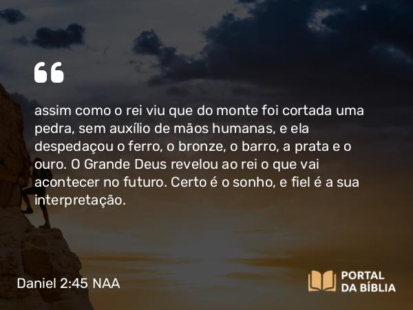 Daniel 2:45 NAA - assim como o rei viu que do monte foi cortada uma pedra, sem auxílio de mãos humanas, e ela despedaçou o ferro, o bronze, o barro, a prata e o ouro. O Grande Deus revelou ao rei o que vai acontecer no futuro. Certo é o sonho, e fiel é a sua interpretação.