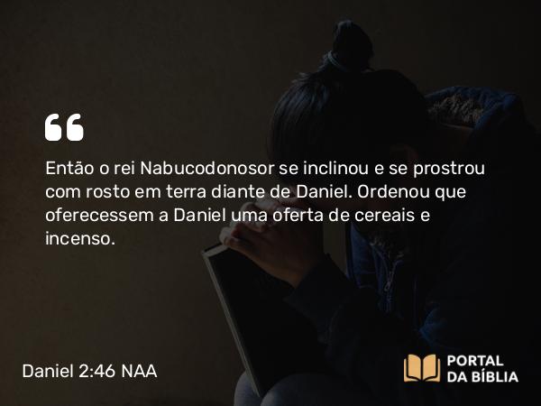 Daniel 2:46 NAA - Então o rei Nabucodonosor se inclinou e se prostrou com rosto em terra diante de Daniel. Ordenou que oferecessem a Daniel uma oferta de cereais e incenso.