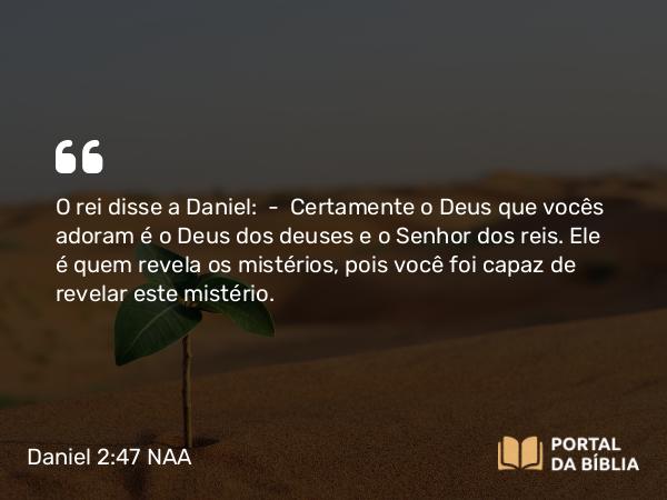 Daniel 2:47 NAA - O rei disse a Daniel: — Certamente o Deus que vocês adoram é o Deus dos deuses e o Senhor dos reis. Ele é quem revela os mistérios, pois você foi capaz de revelar este mistério.